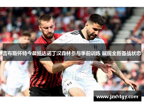 吉布斯怀特今晨抵达诺丁汉森林参与季前训练 展现全新备战状态
